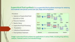 Supercritical Fluid synthesis: It is a supercritical fluid synthesis technique for obtaining
nanomaterials with precise control over size, shape, and composition.
Procedure:
 Selection of Supercritical Fluid.
CO2/H2O or C2H2
 Precursor Selection
 Reactor Setup
 Supercritical Fluid Processing
 Precipitation
 Collection/Characterization
 Post-Synthesis Treatment
Usage: supercritical Fluid synthesis has applications in various fields, including drug delivery,
catalysis, materials science, and nanotechnology.
 