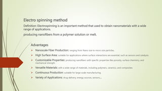 Electro spinning method
Definition: Electrospinning is an important method that used to obtain nanomaterials with a wide
range of applications.
producing nanofibers from a polymer solution or melt.
Advantages
 Nanoscale Fiber Production: ranging from Nano size to micro size particles.
 High Surface Area: suitable for applications where surface interactions are essential, such as sensors and catalysts.
 Customizable Properties: producing nanofibers with specific properties like porosity, surface chemistry, and
mechanical strength.
 Versatile Materials: with a wide range of materials, including polymers, ceramics, and composites
 Continuous Production: suitable for large-scale manufacturing.
 Variety of Applications: drug delivery, energy sources, sensors…
 