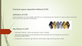 Chemical vapour deposition Method (CVD)
Definition of CVD:
Is the formation of a non volatile solid film on a substrate by the reaction of vapour phase chemicals
that contain the required constituents.
Key factors in CVD:
• Substrate material: which are going to coat or modify.
• Substrate temperature: the temperature that substrate will not change its any kind of
properties.(200-2200C)
• Composition of reaction gas Mixture: which type of gas we are going to used.
 