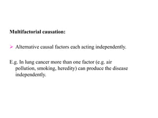 Multifactorial causation:
 Alternative causal factors each acting independently.
E.g. In lung cancer more than one factor (e.g. air
pollution, smoking, heredity) can produce the disease
independently.
 