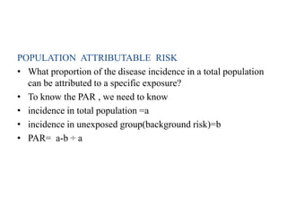 POPULATION ATTRIBUTABLE RISK
• What proportion of the disease incidence in a total population
can be attributed to a specific exposure?
• To know the PAR , we need to know
• incidence in total population =a
• incidence in unexposed group(background risk)=b
• PAR= a-b ÷ a
 