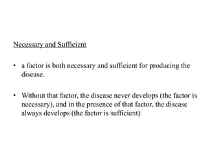 Necessary and Sufficient
• a factor is both necessary and sufficient for producing the
disease.
• Without that factor, the disease never develops (the factor is
necessary), and in the presence of that factor, the disease
always develops (the factor is sufficient)
 