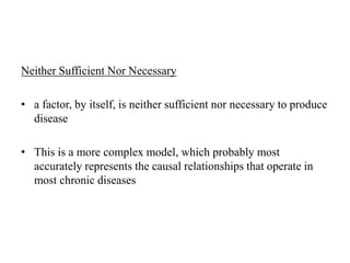 Neither Sufficient Nor Necessary
• a factor, by itself, is neither sufficient nor necessary to produce
disease
• This is a more complex model, which probably most
accurately represents the causal relationships that operate in
most chronic diseases
 