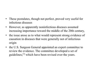 • These postulates, though not perfect, proved very useful for
infectious diseases
• However, as apparently noninfectious diseases assumed
increasing importance toward the middle of the 20th century,
• the issue arose as to what would represent strong evidence of
causation in diseases that were generally not of infectious
origin
• the U.S. Surgeon General appointed an expert committee to
review the evidence. The committee developed a set of
guidelines,[7] which have been revised over the years.
 