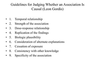 Guidelines for Judging Whether an Association Is
Causal (Leon Gordis)
• 1. Temporal relationship
• 2. Strength of the association
• 3. Dose-response relationship
• 4. Replication of the findings
• 5. Biologic plausibility
• 6. Consideration of alternate explanations
• 7. Cessation of exposure
• 8. Consistency with other knowledge
• 9. Specificity of the association
 