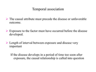 Temporal association
 The causal attribute must precede the disease or unfavorable
outcome.
 Exposure to the factor must have occurred before the disease
developed.
 Length of interval between exposure and disease very
important
If the disease develops in a period of time too soon after
exposure, the causal relationship is called into question
 