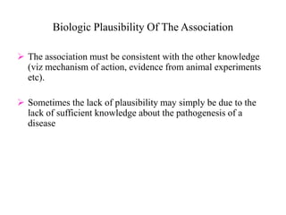 Biologic Plausibility Of The Association
 The association must be consistent with the other knowledge
(viz mechanism of action, evidence from animal experiments
etc).
 Sometimes the lack of plausibility may simply be due to the
lack of sufficient knowledge about the pathogenesis of a
disease
 