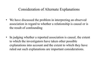 Consideration of Alternate Explanations
• We have discussed the problem in interpreting an observed
association in regard to whether a relationship is causal or is
the result of confounding
• In judging whether a reported association is causal, the extent
to which the investigators have taken other possible
explanations into account and the extent to which they have
ruled out such explanations are important considerations.
 