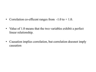 • Correlation co-efficent ranges from -1.0 to + 1.0.
• Value of 1.0 means that the two variables exhibit a perfect
linear relationship.
• Causation implies correlation, but correlation doesnot imply
causation
 