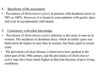 8. Specificity of the association.
• Prevalence of Helicobacter pylori in patients with duodenal ulcers in
90% to 100%. However, it is found in some patients with gastric ulcer
and even in asymptomatic individuals.
9. Consistency with other knowledge.
• Prevalence of Helicobacter pylori infection is the same in men as in
women. The incidence of duodenal ulcer, which in earlier years was
believed to be higher in men than in women, has been equal in recent
years.
• The prevalence of ulcer disease is believed to have peaked in the
latter part of the 19th century, and the prevalence of Helicobacter
pylori may have been much higher at that time because of poor living
conditions.
 