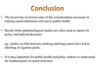 • The lesson has reviewed some of the considerations necessary in
making causal inferences relevant to public health
• Results from epidemiological studies are often used as inputs for
policy and judicial decisions
eg., studies on link between smoking and lung cancer have led to
labelling of cigarette packs.
• It is thus important for public health and policy makers to understand
the fundamentals of causal inference.
 