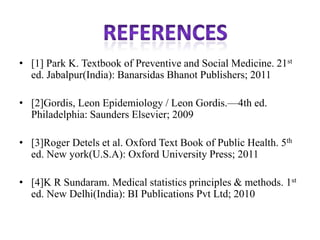 • [1] Park K. Textbook of Preventive and Social Medicine. 21st
ed. Jabalpur(India): Banarsidas Bhanot Publishers; 2011
• [2]Gordis, Leon Epidemiology / Leon Gordis.—4th ed.
Philadelphia: Saunders Elsevier; 2009
• [3]Roger Detels et al. Oxford Text Book of Public Health. 5th
ed. New york(U.S.A): Oxford University Press; 2011
• [4]K R Sundaram. Medical statistics principles & methods. 1st
ed. New Delhi(India): BI Publications Pvt Ltd; 2010
 