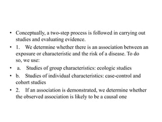 • Conceptually, a two-step process is followed in carrying out
studies and evaluating evidence.
• 1. We determine whether there is an association between an
exposure or characteristic and the risk of a disease. To do
so, we use:
• a. Studies of group characteristics: ecologic studies
• b. Studies of individual characteristics: case-control and
cohort studies
• 2. If an association is demonstrated, we determine whether
the observed association is likely to be a causal one
 