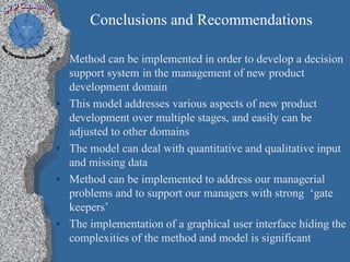 Conclusions and Recommendations

• Method can be implemented in order to develop a decision
  support system in the management of new product
  development domain
• This model addresses various aspects of new product
  development over multiple stages, and easily can be
  adjusted to other domains
• The model can deal with quantitative and qualitative input
  and missing data
• Method can be implemented to address our managerial
  problems and to support our managers with strong ‘gate
  keepers’
• The implementation of a graphical user interface hiding the
  complexities of the method and model is significant
 