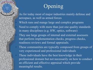 Opening
• As for today most of major industries mainly defense and
  aerospace, as well as armed forces
• Which runs and mange large and complex programs
• Need to comply with more than just one quality standards
  in many disciplines (e.g. HW, optics, software)
• They use large groups of internal and external assessors
  that perform implementation checks, progress checks,
  readiness reviews and formal appraisals.
• These communities are typically composed from groups of
  very experienced and professional individuals
• These individuals have the best knowledge in their
  professional domain but not necessarily on how to conduct
  an efficient and effective appraisal which provide
  meaningful results.
 