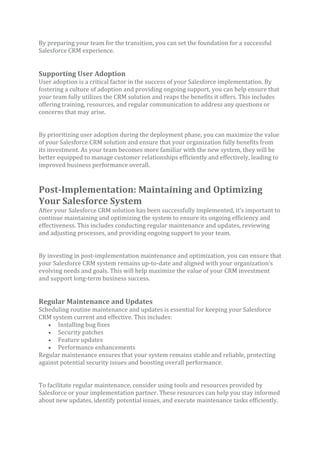 By preparing your team for the transition, you can set the foundation for a successful
Salesforce CRM experience.
Supporting User Adoption
User adoption is a critical factor in the success of your Salesforce implementation. By
fostering a culture of adoption and providing ongoing support, you can help ensure that
your team fully utilizes the CRM solution and reaps the benefits it offers. This includes
offering training, resources, and regular communication to address any questions or
concerns that may arise.
By prioritizing user adoption during the deployment phase, you can maximize the value
of your Salesforce CRM solution and ensure that your organization fully benefits from
its investment. As your team becomes more familiar with the new system, they will be
better equipped to manage customer relationships efficiently and effectively, leading to
improved business performance overall.
Post-Implementation: Maintaining and Optimizing
Your Salesforce System
After your Salesforce CRM solution has been successfully implemented, it’s important to
continue maintaining and optimizing the system to ensure its ongoing efficiency and
effectiveness. This includes conducting regular maintenance and updates, reviewing
and adjusting processes, and providing ongoing support to your team.
By investing in post-implementation maintenance and optimization, you can ensure that
your Salesforce CRM system remains up-to-date and aligned with your organization’s
evolving needs and goals. This will help maximize the value of your CRM investment
and support long-term business success.
Regular Maintenance and Updates
Scheduling routine maintenance and updates is essential for keeping your Salesforce
CRM system current and effective. This includes:
• Installing bug fixes
• Security patches
• Feature updates
• Performance enhancements
Regular maintenance ensures that your system remains stable and reliable, protecting
against potential security issues and boosting overall performance.
To facilitate regular maintenance, consider using tools and resources provided by
Salesforce or your implementation partner. These resources can help you stay informed
about new updates, identify potential issues, and execute maintenance tasks efficiently.
 