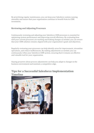 By prioritizing regular maintenance, you can keep your Salesforce system running
smoothly and ensure that your organization continues to benefit from its CRM
investment.
Reviewing and Adjusting Processes
Continuously reviewing and adjusting your Salesforce CRM processes is essential for
optimizing system performance and improving overall efficiency. By evaluating how
well your current processes are working and making changes as needed, you can ensure
that your CRM solution remains aligned with your organization’s goals and objectives.
Regularly reviewing your processes can help identify areas for improvement, streamline
operations, and reduce inefficiencies. By making adjustments as needed, you can
continuously refine your Salesforce CRM system, ensuring that it remains an effective
and valuable tool for your organization.
Staying proactive about process adjustments can help you adapt to changes in the
business environment and maintain a competitive edge.
Tips for a Successful Salesforce Implementation
Timeline
 