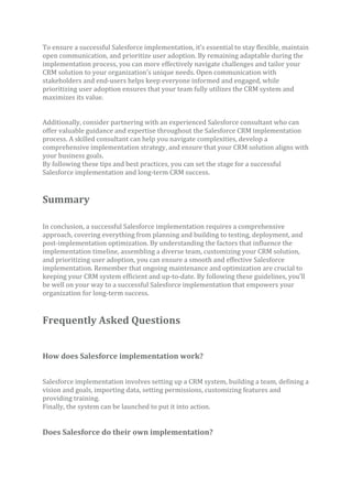 To ensure a successful Salesforce implementation, it’s essential to stay flexible, maintain
open communication, and prioritize user adoption. By remaining adaptable during the
implementation process, you can more effectively navigate challenges and tailor your
CRM solution to your organization’s unique needs. Open communication with
stakeholders and end-users helps keep everyone informed and engaged, while
prioritizing user adoption ensures that your team fully utilizes the CRM system and
maximizes its value.
Additionally, consider partnering with an experienced Salesforce consultant who can
offer valuable guidance and expertise throughout the Salesforce CRM implementation
process. A skilled consultant can help you navigate complexities, develop a
comprehensive implementation strategy, and ensure that your CRM solution aligns with
your business goals.
By following these tips and best practices, you can set the stage for a successful
Salesforce implementation and long-term CRM success.
Summary
In conclusion, a successful Salesforce implementation requires a comprehensive
approach, covering everything from planning and building to testing, deployment, and
post-implementation optimization. By understanding the factors that influence the
implementation timeline, assembling a diverse team, customizing your CRM solution,
and prioritizing user adoption, you can ensure a smooth and effective Salesforce
implementation. Remember that ongoing maintenance and optimization are crucial to
keeping your CRM system efficient and up-to-date. By following these guidelines, you’ll
be well on your way to a successful Salesforce implementation that empowers your
organization for long-term success.
Frequently Asked Questions
How does Salesforce implementation work?
Salesforce implementation involves setting up a CRM system, building a team, defining a
vision and goals, importing data, setting permissions, customizing features and
providing training.
Finally, the system can be launched to put it into action.
Does Salesforce do their own implementation?
 