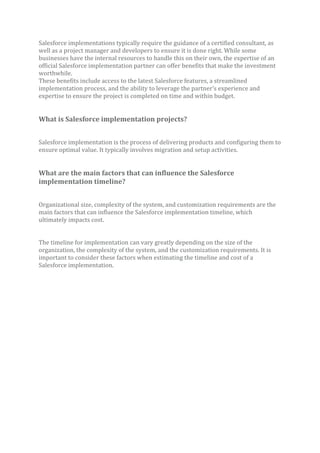 Salesforce implementations typically require the guidance of a certified consultant, as
well as a project manager and developers to ensure it is done right. While some
businesses have the internal resources to handle this on their own, the expertise of an
official Salesforce implementation partner can offer benefits that make the investment
worthwhile.
These benefits include access to the latest Salesforce features, a streamlined
implementation process, and the ability to leverage the partner’s experience and
expertise to ensure the project is completed on time and within budget.
What is Salesforce implementation projects?
Salesforce implementation is the process of delivering products and configuring them to
ensure optimal value. It typically involves migration and setup activities.
What are the main factors that can influence the Salesforce
implementation timeline?
Organizational size, complexity of the system, and customization requirements are the
main factors that can influence the Salesforce implementation timeline, which
ultimately impacts cost.
The timeline for implementation can vary greatly depending on the size of the
organization, the complexity of the system, and the customization requirements. It is
important to consider these factors when estimating the timeline and cost of a
Salesforce implementation.
 