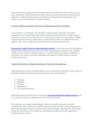 Remember, every organization’s implementation may differ based on factors such as
size, complexity, and customization needs. However, partnering with an experienced
Salesforce implementation partner can help you navigate these complexities and
achieve a successful Salesforce implementation.
Factors Influencing the Salesforce Implementation Timeline
Several factors can influence the Salesforce implementation timeline, including
organization size, complexity, and customization requirements. For example, a large
enterprise with numerous business units and intricate processes may require a longer
implementation timeline compared to a small business with a straightforward sales
process. This, in turn, affects the overall salesforce implementation cost.
Choosing the right Salesforce implementation partner is crucial because they bring their
industry knowledge and expertise to the table, impacting the solutions they can offer
and the success of your implementation. As a skilled Salesforce partner, a Salesforce
consultant can help you manage challenges and align your CRM with your unique
business processes.
Typical Salesforce Implementation Timeline Breakdown
Although timelines may vary depending on your organization’s specific needs, a typical
Salesforce implementation can be broken down into several phases:
1. Planning
2. Building
3. Testing
4. Deployment
5. Post-implementation
Each phase plays a critical role in ensuring a successful Salesforce implementation, and
it’s essential to allocate sufficient time and resources to each.
The adoption of an agile methodology for Salesforce implementation can offer
numerous benefits. Unlike the waterfall approach, which follows a linear progression,
agile implementation involves smaller, incremental changes called sprints. This allows
for greater flexibility, faster feedback, and improved collaboration throughout the
implementation process.
 