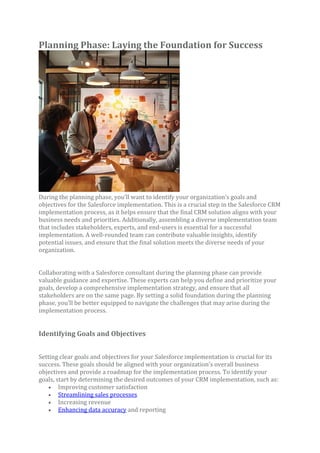 Planning Phase: Laying the Foundation for Success
During the planning phase, you’ll want to identify your organization’s goals and
objectives for the Salesforce implementation. This is a crucial step in the Salesforce CRM
implementation process, as it helps ensure that the final CRM solution aligns with your
business needs and priorities. Additionally, assembling a diverse implementation team
that includes stakeholders, experts, and end-users is essential for a successful
implementation. A well-rounded team can contribute valuable insights, identify
potential issues, and ensure that the final solution meets the diverse needs of your
organization.
Collaborating with a Salesforce consultant during the planning phase can provide
valuable guidance and expertise. These experts can help you define and prioritize your
goals, develop a comprehensive implementation strategy, and ensure that all
stakeholders are on the same page. By setting a solid foundation during the planning
phase, you’ll be better equipped to navigate the challenges that may arise during the
implementation process.
Identifying Goals and Objectives
Setting clear goals and objectives for your Salesforce implementation is crucial for its
success. These goals should be aligned with your organization’s overall business
objectives and provide a roadmap for the implementation process. To identify your
goals, start by determining the desired outcomes of your CRM implementation, such as:
• Improving customer satisfaction
• Streamlining sales processes
• Increasing revenue
• Enhancing data accuracy and reporting
 