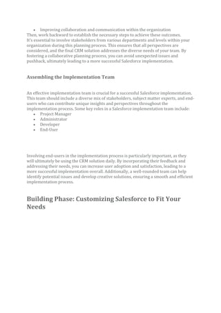 • Improving collaboration and communication within the organization
Then, work backward to establish the necessary steps to achieve these outcomes.
It’s essential to involve stakeholders from various departments and levels within your
organization during this planning process. This ensures that all perspectives are
considered, and the final CRM solution addresses the diverse needs of your team. By
fostering a collaborative planning process, you can avoid unexpected issues and
pushback, ultimately leading to a more successful Salesforce implementation.
Assembling the Implementation Team
An effective implementation team is crucial for a successful Salesforce implementation.
This team should include a diverse mix of stakeholders, subject matter experts, and end-
users who can contribute unique insights and perspectives throughout the
implementation process. Some key roles in a Salesforce implementation team include:
• Project Manager
• Administrator
• Developer
• End-User
Involving end-users in the implementation process is particularly important, as they
will ultimately be using the CRM solution daily. By incorporating their feedback and
addressing their needs, you can increase user adoption and satisfaction, leading to a
more successful implementation overall. Additionally, a well-rounded team can help
identify potential issues and develop creative solutions, ensuring a smooth and efficient
implementation process.
Building Phase: Customizing Salesforce to Fit Your
Needs
 