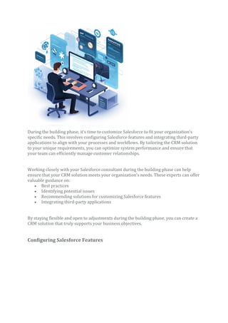 During the building phase, it’s time to customize Salesforce to fit your organization’s
specific needs. This involves configuring Salesforce features and integrating third-party
applications to align with your processes and workflows. By tailoring the CRM solution
to your unique requirements, you can optimize system performance and ensure that
your team can efficiently manage customer relationships.
Working closely with your Salesforce consultant during the building phase can help
ensure that your CRM solution meets your organization’s needs. These experts can offer
valuable guidance on:
• Best practices
• Identifying potential issues
• Recommending solutions for customizing Salesforce features
• Integrating third-party applications
By staying flexible and open to adjustments during the building phase, you can create a
CRM solution that truly supports your business objectives.
Configuring Salesforce Features
 