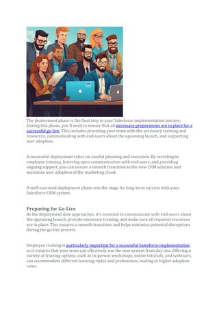 The deployment phase is the final step in your Salesforce implementation journey.
During this phase, you’ll need to ensure that all necessary preparations are in place for a
successful go-live. This includes providing your team with the necessary training and
resources, communicating with end-users about the upcoming launch, and supporting
user adoption.
A successful deployment relies on careful planning and execution. By investing in
employee training, fostering open communication with end-users, and providing
ongoing support, you can ensure a smooth transition to the new CRM solution and
maximize user adoption of the marketing cloud.
A well-executed deployment phase sets the stage for long-term success with your
Salesforce CRM system.
Preparing for Go-Live
As the deployment date approaches, it’s essential to communicate with end-users about
the upcoming launch, provide necessary training, and make sure all required resources
are in place. This ensures a smooth transition and helps minimize potential disruptions
during the go-live process.
Employee training is particularly important for a successful Salesforce implementation,
as it ensures that your team can effectively use the new system from day one. Offering a
variety of training options, such as in-person workshops, online tutorials, and webinars,
can accommodate different learning styles and preferences, leading to higher adoption
rates.
 