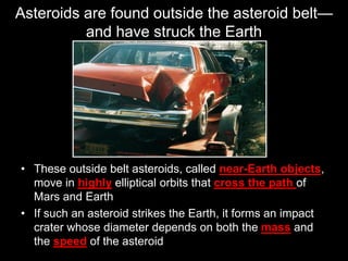 Asteroids are found outside the asteroid belt—
and have struck the Earth
• These outside belt asteroids, called near-Earth objects,
move in highly elliptical orbits that cross the path of
Mars and Earth
• If such an asteroid strikes the Earth, it forms an impact
crater whose diameter depends on both the mass and
the speed of the asteroid
 