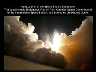 Night Launch of the Space Shuttle Endeavour  The space shuttle Endeavour lifted off from Kennedy Space Center bound for the International Space Station.  It is framed by an exhaust plume.  