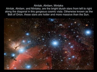 Alnitak, Alnilam, Mintaka  Alnitak, Alnilam, and Mintaka, are the bright bluish stars from left to right along the diagonal in this gorgeous cosmic vista. Otherwise known as the Belt of Orion, these stars are hotter and more massive than the Sun.  