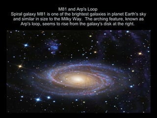 M81 and Arp's Loop  Spiral galaxy M81 is one of the brightest galaxies in planet Earth's sky and similar in size to the Milky Way.  The arching feature, known as Arp's loop, seems to rise from the galaxy's disk at the right.   