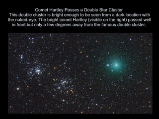 Comet Hartley Passes a Double Star Cluster  This double cluster is bright enough to be seen from a dark location with the naked-eye. The bright comet Hartley (visible on the right) passed well in front but only a few degrees away from the famous double cluster.   