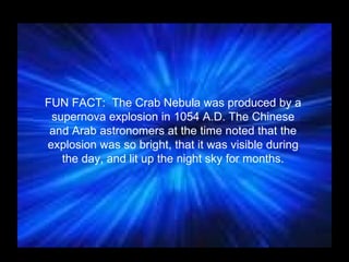 FUN FACT:  The Crab Nebula was produced by a supernova explosion in 1054 A.D. The Chinese and Arab astronomers at the time noted that the explosion was so bright, that it was visible during the day, and lit up the night sky for months. 