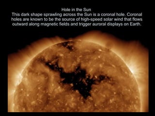 Hole in the Sun  This dark shape sprawling across the Sun is a coronal hole. Coronal holes are known to be the source of high-speed solar wind that flows outward along magnetic fields and trigger auroral displays on Earth. 