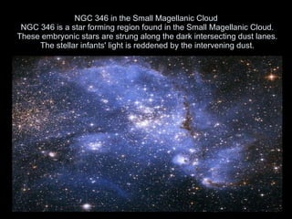 NGC 346 in the Small Magellanic Cloud  NGC 346 is a star forming region found in the Small Magellanic Cloud. These embryonic stars are strung along the dark intersecting dust lanes. The stellar infants' light is reddened by the intervening dust. 