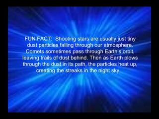 FUN FACT:  Shooting stars are usually just tiny dust particles falling through our atmosphere. Comets sometimes pass through Earth’s orbit, leaving trails of dust behind. Then as Earth plows through the dust in its path, the particles heat up, creating the streaks in the night sky.   