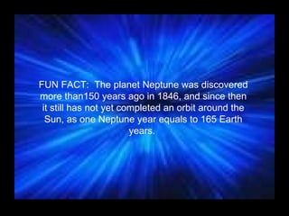 FUN FACT:  The planet Neptune was discovered more than150 years ago in 1846, and since then it still has not yet completed an orbit around the Sun, as one Neptune year equals to 165 Earth years.  