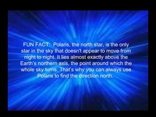 FUN FACT:  Polaris, the north star, is the only star in the sky that doesn't appear to move from night to night. It lies almost exactly above the Earth’s northern axis, the point around which the whole sky turns. That’s why you can always use Polaris to find the direction north.  