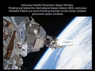 Astronaut Installs Panoramic Space Window  Floating just below the International Space Station (ISS), astronaut Nicholas Patrick put some finishing touches on the newly installed panoramic space windows 