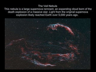 The Veil Nebula  This nebula is a large supernova remnant, an expanding cloud born of the death explosion of a massive star. Light from the original supernova explosion likely reached Earth over 5,000 years ago.  