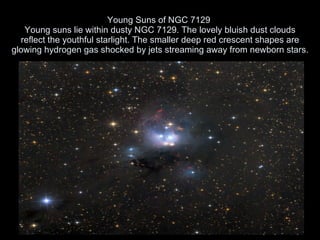 Young Suns of NGC 7129  Young suns lie within dusty NGC 7129. The lovely bluish dust clouds reflect the youthful starlight. The smaller deep red crescent shapes are glowing hydrogen gas shocked by jets streaming away from newborn stars.   