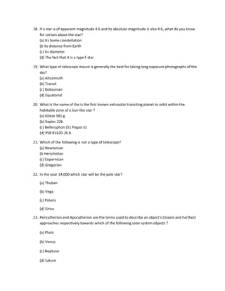 18. If a star is of apparent magnitude 4.6 and its absolute magnitude is also 4.6, what do you know
    for certain about the star?
    (a) Its home constellation
    (b Its distance from Earth
    (c) Its diameter
    (d) The fact that it is a type F star

19. What type of telescope mount is generally the best for taking long exposure photographs of the
    sky?
    (a) Altazimuth
    (b) Transit
    (c) Dobsonian
    (d) Equatorial

20. What is the name of the is the first known extrasolar transiting planet to orbit within the
    habitable zone of a Sun-like star ?
    (a) Gliese 581 g
    (b) Kepler 22b
    (c) Bellerophon (51 Pegasi b)
    (d) PSR B1620-26 b

21. Which of the following is not a type of telescope?
    (a) Newtonian
    (b Herschelian
    (c) Copernican
    (d) Gregorian

22. In the year 14,000 which star will be the pole star?

    (a) Thuban

    (b) Vega

    (c) Polaris

    (d) Sirius

23. Pericytherion and Apocytherion are the terms used to describe an object's Closest and Farthest
    approaches respectively towards which of the following solar system objects ?

    (a) Pluto

    (b) Venus

    (c) Neptune

    (d) Saturn
 
