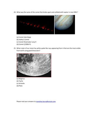 24. What was the name of the comet that broke apart and collided with Jupiter in July 1994 ?




    (a) Comet Hale-Bopp
    (b) Halley's Comet
    (c) Comet Shoemaker-Levy 9
    (d) Comet C/2006 P1

25. What crater of our moon has white spoke like rays appearing from it that are the most visible
    from earth using good binoculars?




    (a) Maginus
    (b) Tycho
    (c) Aristotle
    (d) Plato




    Please mail your answers to manohar.burra@oracle.com
 