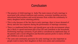 Conclusion
• The practice of child marriage in India The main reason of early marriage is
associated with cultural traditions and customs, economic hardship, poverty,
educational backwardness and social pressure from within the community to
marry daughters before attaining puberty.
• This is also because of the fact that in early marriage, there is lesser demand of
dowry and also less expenses during the performance of marriage ceremony.
• There is a traditional belief that a girl should grow up in the environment where
she is likely to spend maximum part of her life and contribute to the household.
Performing marriage ceremony of girl child is considered an unpleasant duty of
the parents and a social obligation and therefore parents prefer to marry off their
girl children as early as possible
• The caste and community pressures for early marriage are also important as
people want to marry their daughters in their own castes and communities
 