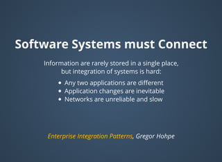 Software Systems must ConnectSoftware Systems must Connect
Information are rarely stored in a single place,
but integration of systems is hard:
Any two applications are diﬀerent
Application changes are inevitable
Networks are unreliable and slow
, Gregor HohpeEnterprise Integration Patterns
 