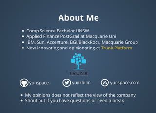 About MeAbout Me
Comp Science Bachelor UNSW
Applied Finance PostGrad at Macquarie Uni
IBM, Sun, Accenture, BGI/BlackRock, Macquarie Group
Now innovating and opinionating at Trunk Platform
yunspace yunzhilin yunspace.com
My opinions does not reﬂect the view of the company
Shout out if you have questions or need a break
 