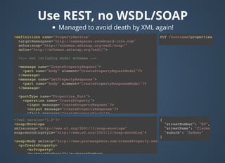 Use REST, no WSDL/SOAPUse REST, no WSDL/SOAP
{
"streetNumber": "80",
"streetName": "Clarence",
"suburb": "Sydney"
}
<?xml version="1.0"?>
<soap:Envelope
xmlns:soap="http://www.w3.org/2001/12/soap-envelope"
soap:encodingStyle="http://www.w3.org/2001/12/soap-encoding">
<soap:Body xmlns:p="http://www.platmasphere.com/createProperty.xsd">
<p:CreateProperty>
<m:Property>
<m:streetNumber>80</m:streetNumber>
<m:streetName>Clarence</m:streetName>
PUT /hostname/properties/<definitions name="PropertyService"
targetNamespace="http://namespaces.snowboard-info.com"
xmlns:soap="http://schemas.xmlsoap.org/wsdl/soap/"
xmlns="http://schemas.xmlsoap.org/wsdl/">
<!-- not including model schemas -->
<message name="CreatePropertyRequest">
<part name="body" element="CreatePropertyRquestModel"/>
</message>
<message name="GetPropertyResponse">
<part name="body" element="CreatePropertyResponseModel"/>
</message>
<portType name="Properties_Port">
<operation name="CraeteProperty">
<input message="CreatePropertyRequest"/>
<output message="CreatePropertyResponse"/>
<fault message="CreatePropertyFault"/>
</operation>
</portType>
<binding name="CreateProeprtySoapBinding"
type="GreatePropertytType">
<soap:binding style="document"
transport="http://schemas.xmlsoap.org/soap/http"/>
<operation name="CreateProperty">
<soap:operation
soapAction="http://www.platmasphere.com/CreateProperty"/>
<input>
Managed to avoid death by XML again!
 