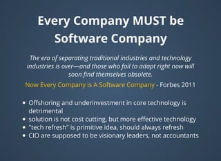 Every CompanyEvery Company MUST beMUST be
Software CompanySoftware Company
The era of separating traditional industries and technology
industries is over—and those who fail to adapt right now will
soon ﬁnd themselves obsolete.
- Forbes 2011Now Every Company is A Software Company
Oﬀshoring and underinvestment in core technology is
detrimental
solution is not cost cutting, but more eﬀective technology
"tech refresh" is primitive idea, should always refresh
CIO are supposed to be visionary leaders, not accountants
 