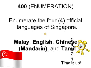 400 (ENUMERATION)

Enumerate the four (4) official
  languages of Singapore.

                        5
  Malay, English, Chinese
  Malay English         4
   (Mandarin), and Tamil
   (Mandarin)           3
                        2
                        1
                   Time is up!
 